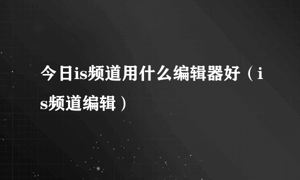 今日is频道用什么编辑器好（is频道编辑）