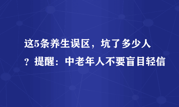 这5条养生误区，坑了多少人？提醒：中老年人不要盲目轻信