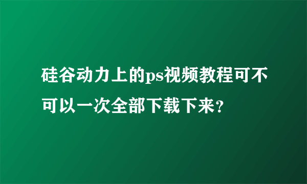 硅谷动力上的ps视频教程可不可以一次全部下载下来？