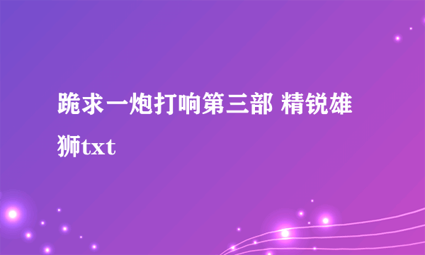 跪求一炮打响第三部 精锐雄狮txt