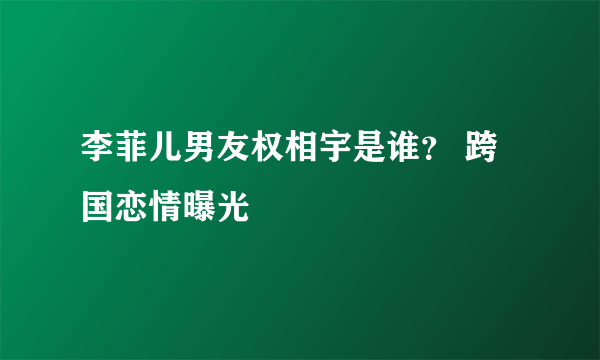 李菲儿男友权相宇是谁？ 跨国恋情曝光