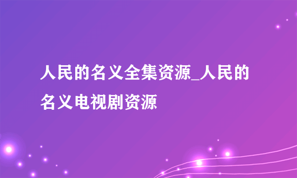 人民的名义全集资源_人民的名义电视剧资源