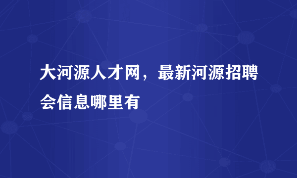 大河源人才网，最新河源招聘会信息哪里有