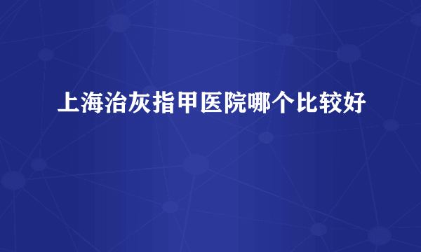 上海治灰指甲医院哪个比较好