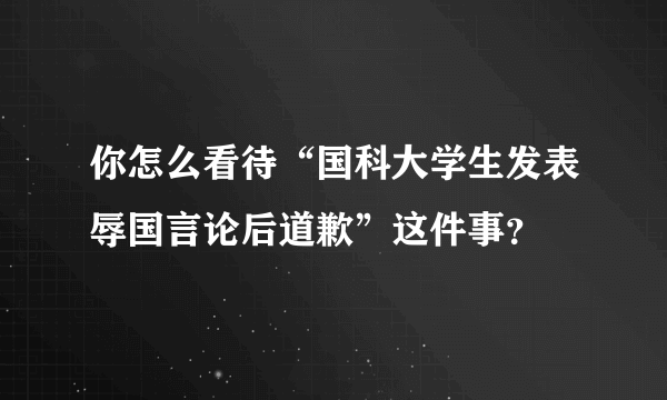 你怎么看待“国科大学生发表辱国言论后道歉”这件事？