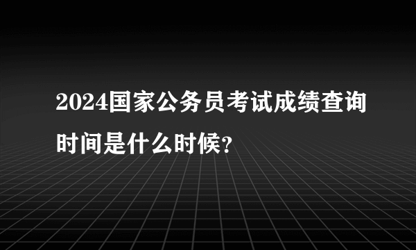 2024国家公务员考试成绩查询时间是什么时候？