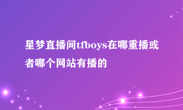 星梦直播间tfboys在哪重播或者哪个网站有播的