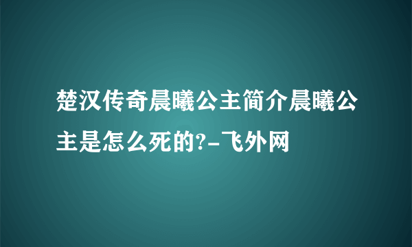 楚汉传奇晨曦公主简介晨曦公主是怎么死的?-飞外网