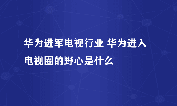 华为进军电视行业 华为进入电视圈的野心是什么