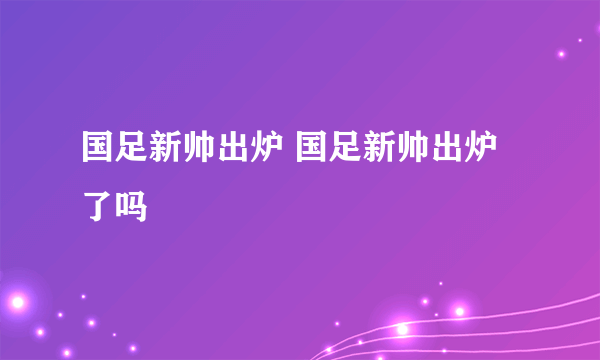 国足新帅出炉 国足新帅出炉了吗