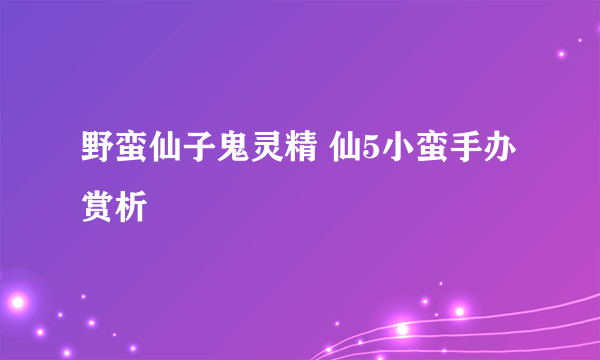 野蛮仙子鬼灵精 仙5小蛮手办赏析