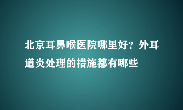 北京耳鼻喉医院哪里好？外耳道炎处理的措施都有哪些