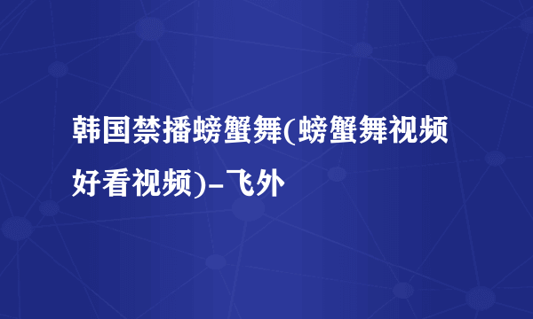 韩国禁播螃蟹舞(螃蟹舞视频好看视频)-飞外