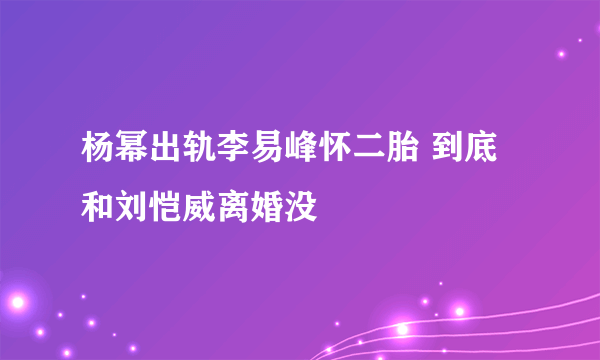 杨幂出轨李易峰怀二胎 到底和刘恺威离婚没