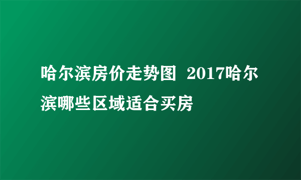 哈尔滨房价走势图  2017哈尔滨哪些区域适合买房