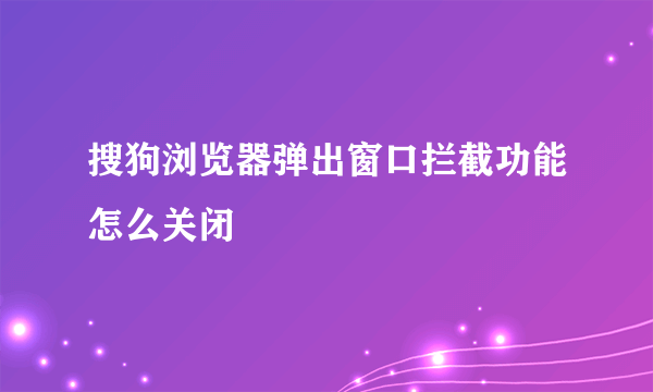 搜狗浏览器弹出窗口拦截功能怎么关闭