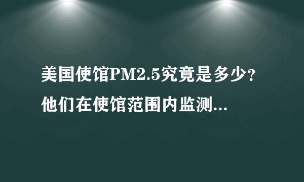 美国使馆PM2.5究竟是多少？他们在使馆范围内监测的数据，比我国的最近监测点监测的数据高还是低？该信谁的