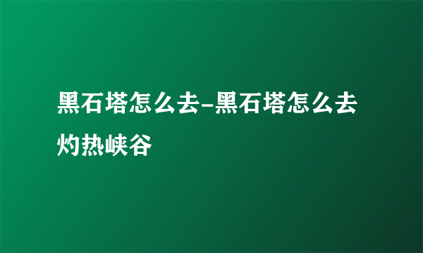 黑石塔怎么去-黑石塔怎么去灼热峡谷