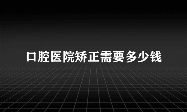 口腔医院矫正需要多少钱