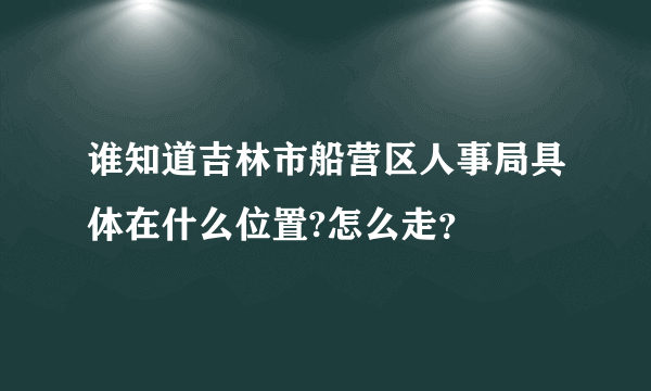 谁知道吉林市船营区人事局具体在什么位置?怎么走？