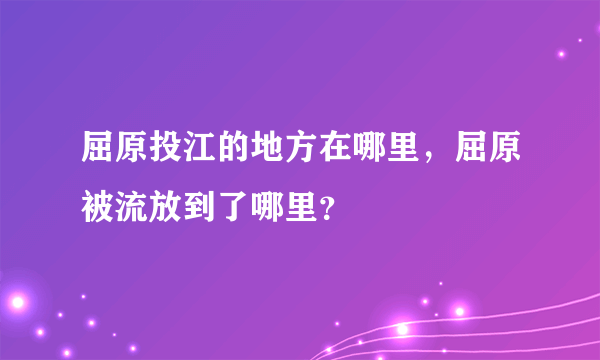 屈原投江的地方在哪里，屈原被流放到了哪里？