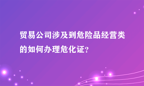 贸易公司涉及到危险品经营类的如何办理危化证？