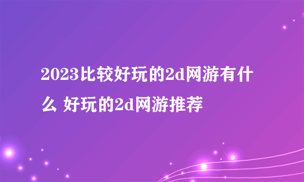 2023比较好玩的2d网游有什么 好玩的2d网游推荐