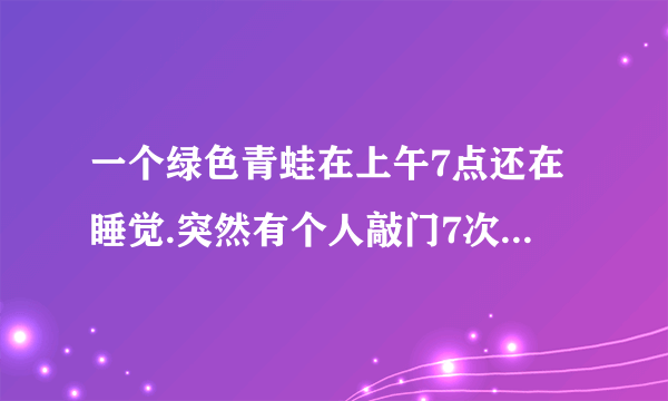 一个绿色青蛙在上午7点还在睡觉.突然有个人敲门7次. 原来是那个青蛙的