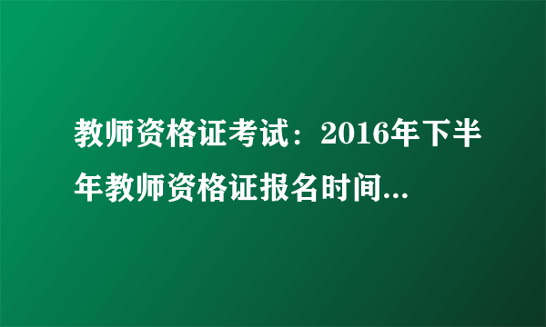 教师资格证考试：2016年下半年教师资格证报名时间及考试时间（已确定）