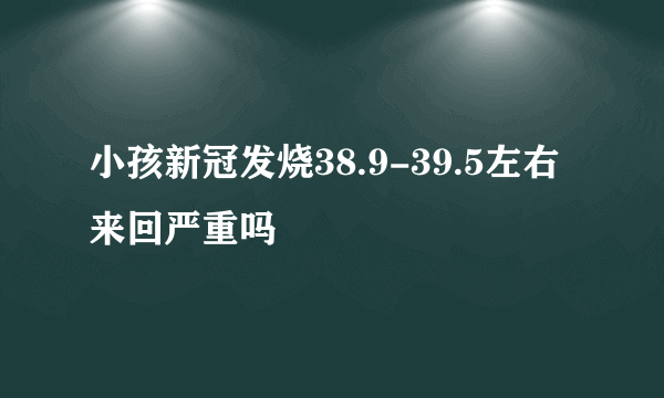 小孩新冠发烧38.9-39.5左右来回严重吗