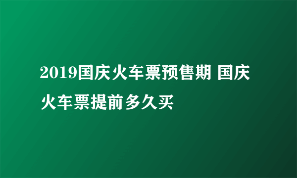 2019国庆火车票预售期 国庆火车票提前多久买