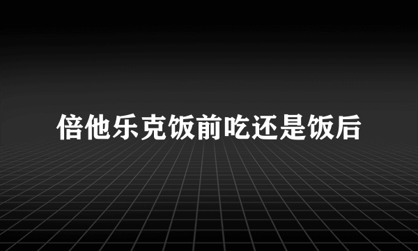 倍他乐克饭前吃还是饭后