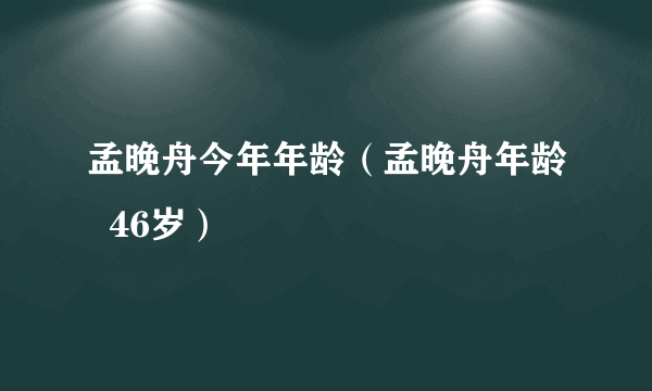 孟晚舟今年年龄（孟晚舟年龄  46岁）