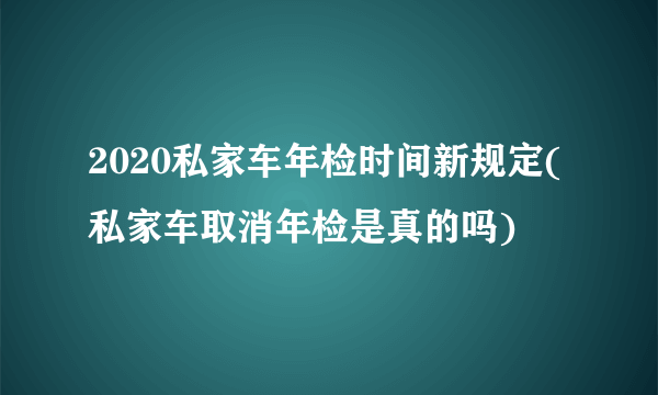 2020私家车年检时间新规定(私家车取消年检是真的吗)