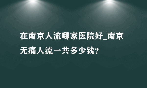 在南京人流哪家医院好_南京无痛人流一共多少钱？