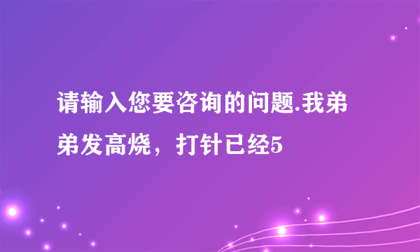 请输入您要咨询的问题.我弟弟发高烧，打针已经5