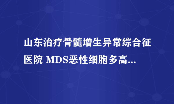 山东治疗骨髓增生异常综合征医院 MDS恶性细胞多高有危险？