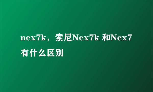 nex7k，索尼Nex7k 和Nex7有什么区别