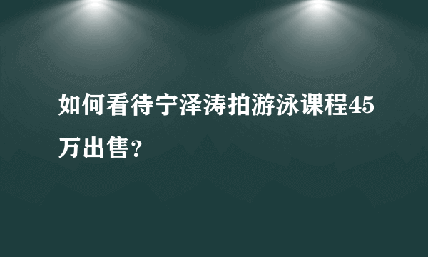 如何看待宁泽涛拍游泳课程45万出售？