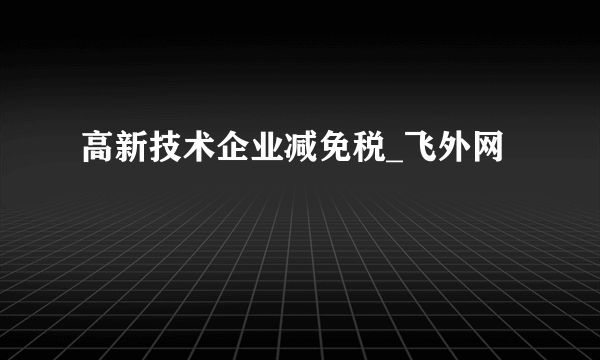 高新技术企业减免税_飞外网