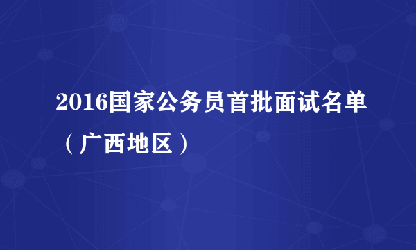 2016国家公务员首批面试名单（广西地区）