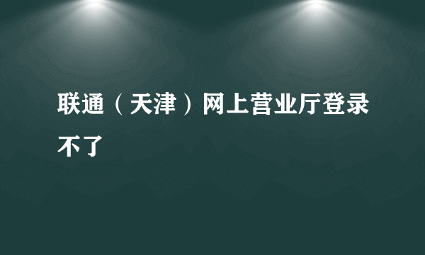 联通（天津）网上营业厅登录不了