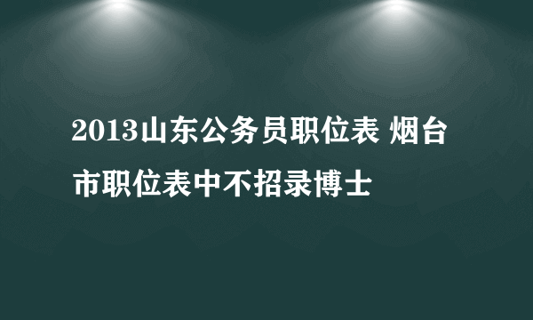 2013山东公务员职位表 烟台市职位表中不招录博士