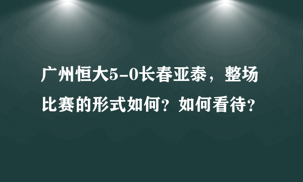 广州恒大5-0长春亚泰，整场比赛的形式如何？如何看待？