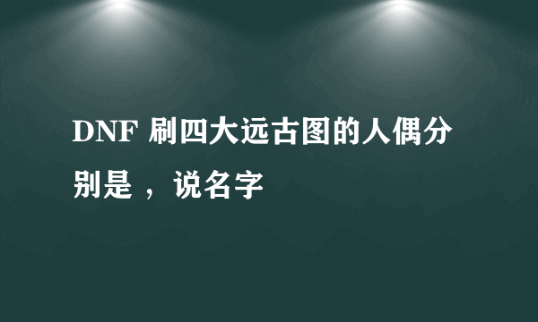 DNF 刷四大远古图的人偶分别是 ，说名字