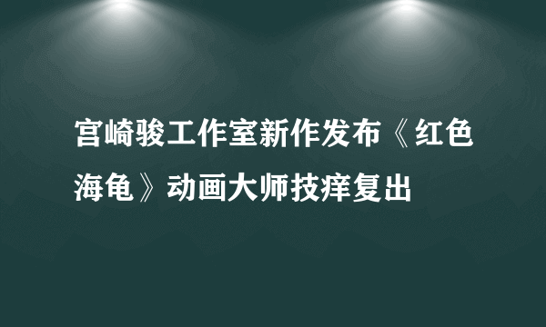 宫崎骏工作室新作发布《红色海龟》动画大师技痒复出