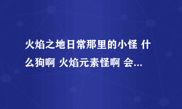 火焰之地日常那里的小怪 什么狗啊 火焰元素怪啊 会掉什么好东西吗 出了灰色的垃圾？