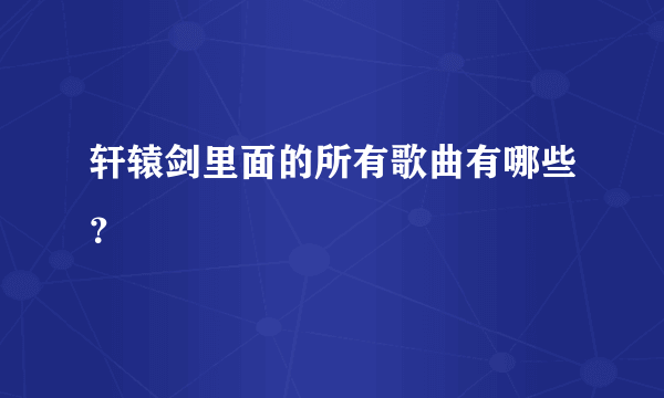 轩辕剑里面的所有歌曲有哪些？