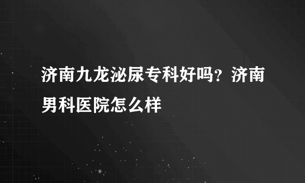 济南九龙泌尿专科好吗？济南男科医院怎么样