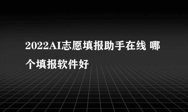 2022AI志愿填报助手在线 哪个填报软件好